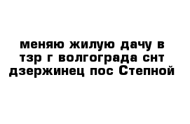 меняю жилую дачу в тзр г волгограда снт дзержинец пос Степной 